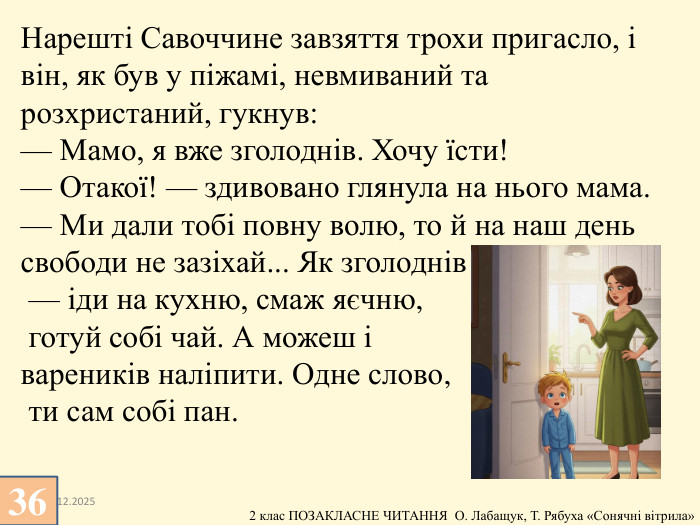 13.12.2025 Нарешті Савоччине завзяття трохи пригасло, і він, як був у піжамі, невмиваний та розхристаний, гукнув:— Мамо, я вже зголоднів. Хочу їсти!— Отакої! — здивовано глянула на нього мама. — Ми дали тобі повну волю, то й на наш день свободи не зазіхай... Як зголоднів — іди на кухню, смаж яєчню, готуй собі чай. А можеш і вареників наліпити. Одне слово, ти сам собі пан.36