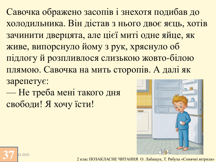 13.12.2025 Савочка ображено засопів і знехотя подибав до холодильника. Він дістав з нього двоє яєць, хотів зачинити дверцята, але цієї миті одне яйце, як живе, випорснуло йому з рук, хряснуло об підлогу й розпливлося слизькою жовто-білою плямою. Савочка на мить сторопів. А далі як зарепетує:— Не треба мені такого дня свободи! Я хочу їсти!37