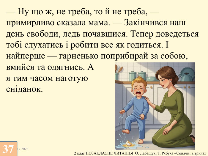 13.12.2025— Ну що ж, не треба, то й не треба, — примирливо сказала мама. — Закінчився наш день свободи, ледь почавшися. Тепер доведеться тобі слухатись і робити все як годиться. І найперше — гарненько поприбирай за собою, вмийся та одягнись. А я тим часом наготую сніданок.37