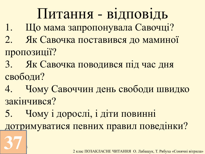 1.	Що мама запропонувала Савочці?2.	Як Савочка поставився до маминої пропозиції?3.	Як Савочка поводився під час дня свободи?4.	Чому Савоччин день свободи швидко закінчився?5.	Чому і дорослі, і діти повинні дотримуватися певних правил поведінки?13.12.2025 Питання - відповідь37