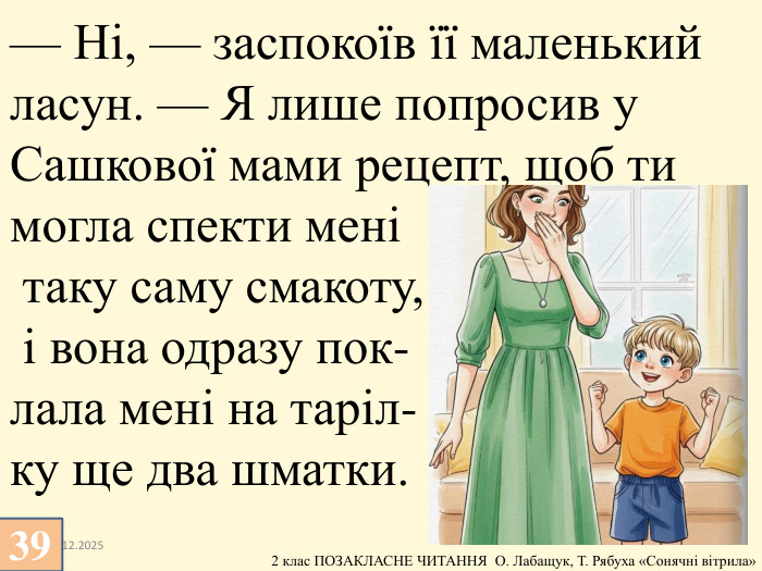 13.12.2025— Ні, — заспокоїв її маленький ласун. — Я лише попросив у Сашкової мами рецепт, щоб ти могла спекти мені таку саму смакоту, і вона одразу пок-лала мені на таріл-ку ще два шматки.39