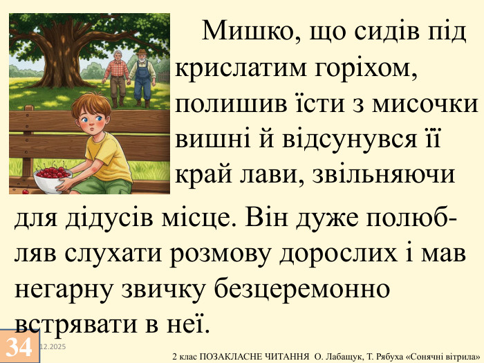 13.12.2025 Мишко, що сидів під крислатим горіхом, полишив їсти з мисочки вишні й відсунувся її край лави, звільняючи34для дідусів місце. Він дуже полюб- ляв слухати розмову дорослих і мав негарну звичку безцеремонно встрявати в неї.