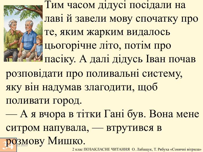 13.12.2025 Тим часом дідусі посідали на лаві й завели мову спочатку про те, яким жарким видалось цьогорічне літо, потім про пасіку. А далі дідусь Іван почав 34розповідати про поливальні систему, яку він надумав злагодити, щоб поливати город. — А я вчора в тітки Гані був. Вона мене ситром напувала, — втрутився в розмову Мишко.
