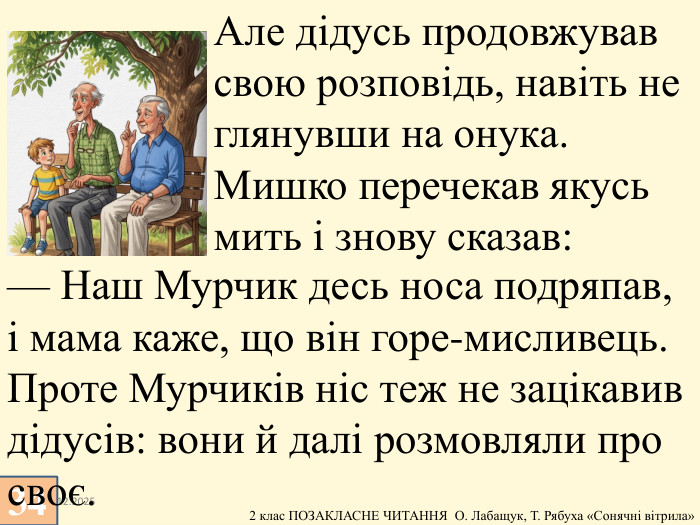 13.12.202534 Але дідусь продовжував свою розповідь, навіть не глянувши на онука. Мишко перечекав якусь мить і знову сказав: — Наш Мурчик десь носа подряпав, і мама каже, що він горе-мисливець. Проте Мурчиків ніс теж не зацікавив дідусів: вони й далі розмовляли про своє. 