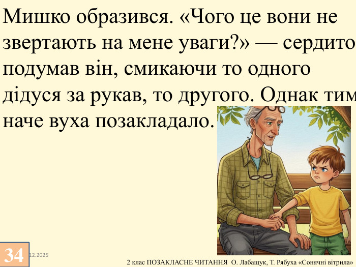 13.12.202534 Мишко образився. «Чого це вони не звертають на мене уваги?» — сердито подумав він, смикаючи то одного дідуся за рукав, то другого. Однак тим наче вуха позакладало.