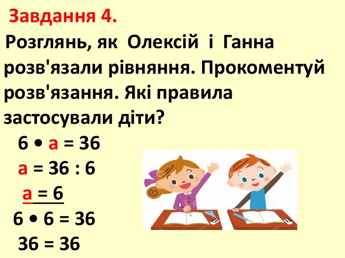  Завдання 4. Розглянь, як Олексій і Ганна розв'язали рівняння. Прокоментуй розв'язання. Які правила застосували діти? 6 • а = 36 а = 36 : 6 а = 6 6 • 6 = 36 36 = 36
