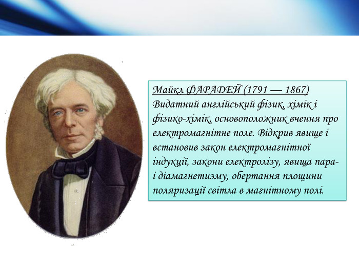 Майкл ФАРАДЕЙ (1791 — 1867) Видатний англійський фізик, хімік і фізико-хімік, основоположник вчення про електромагнітне поле. Відкрив яви­ще і встановив закон електромагнітної індукції, закони електролізу, явища па­ра- і діамагнетизму, обертання площини поляризації світла в магнітному полі. 