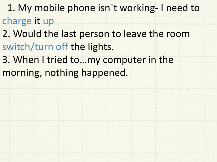  1. My mobile phone isn`t working- I need to charge it up2. Would the last person to leave the room switch/turn off the lights.3. When I tried to…my computer in the morning, nothing happened. 
