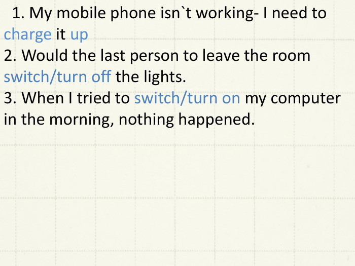  1. My mobile phone isn`t working- I need to charge it up2. Would the last person to leave the room switch/turn off the lights.3. When I tried to switch/turn on my computer in the morning, nothing happened. 