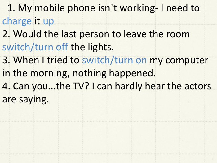  1. My mobile phone isn`t working- I need to charge it up2. Would the last person to leave the room switch/turn off the lights.3. When I tried to switch/turn on my computer in the morning, nothing happened.4. Can you…the TV? I can hardly hear the actors are saying. 