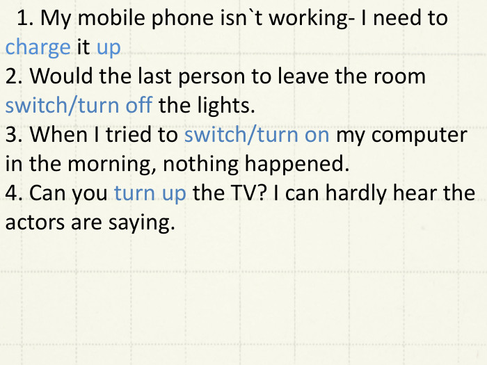  1. My mobile phone isn`t working- I need to charge it up2. Would the last person to leave the room switch/turn off the lights.3. When I tried to switch/turn on my computer in the morning, nothing happened.4. Can you turn up the TV? I can hardly hear the actors are saying. 