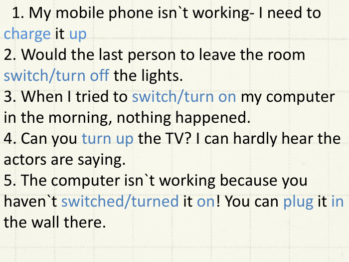  1. My mobile phone isn`t working- I need to charge it up2. Would the last person to leave the room switch/turn off the lights.3. When I tried to switch/turn on my computer in the morning, nothing happened.4. Can you turn up the TV? I can hardly hear the actors are saying.5. The computer isn`t working because you haven`t switched/turned it on! You can plug it in the wall there. 