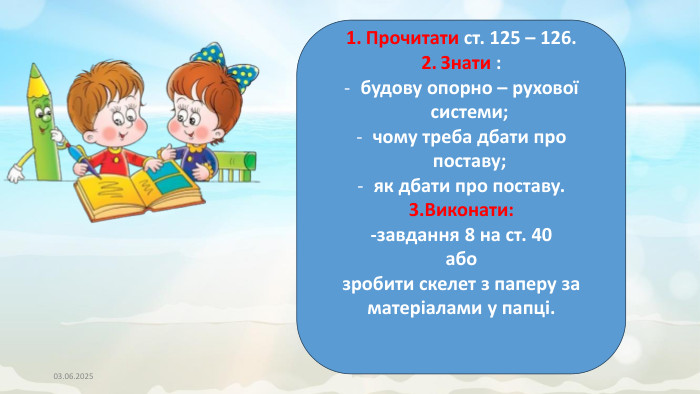 03.06.2025 Прочитати ст. 125 – 126. Знати :будову опорно – рухової системи;чому треба дбати про поставу;як дбати про поставу.3. Виконати:-завдання 8 на ст. 40абозробити скелет з паперу за матеріалами у папці.