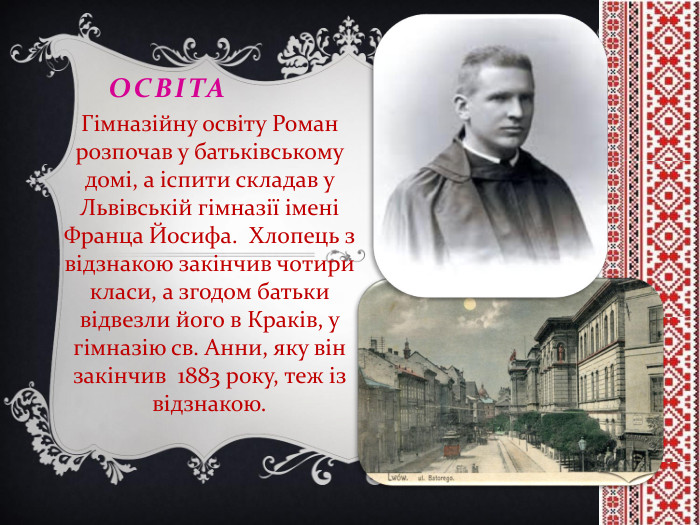 освіта. Гімназійну освіту Роман розпочав у батьківському домі, а іспити складав у Львівській гімназії імені Франца Йосифа. Хлопець з відзнакою закінчив чотири класи, а згодом батьки відвезли його в Краків, у гімназію св. Анни, яку він закінчив 1883 року, теж із відзнакою.