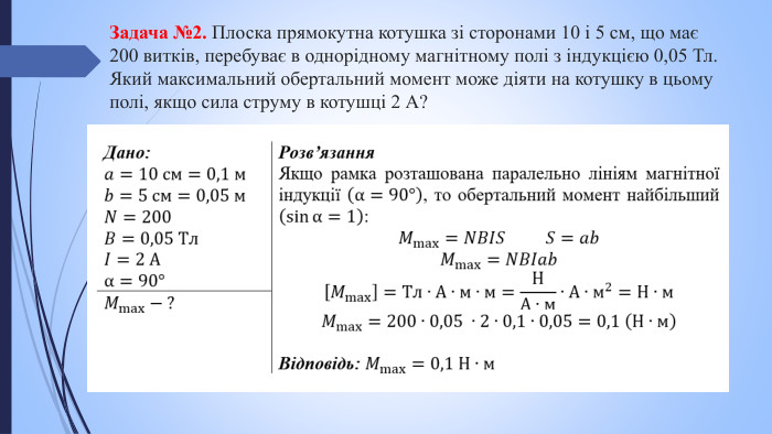 Задача №2. Плоска прямокутна котушка зі сторонами 10 і 5 см, що має 200 витків, перебуває в однорідному магнітному полі з індукцією 0,05 Тл. Який максимальний обертальний момент може діяти на котушку в цьому полі, якщо сила струму в котушці 2 А?