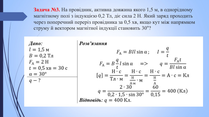 Задача №3. На провідник, активна довжина якого 1,5 м, в однорідному магнітному полі з індукцією 0,2 Тл, діє сила 2 Н. Який заряд проходить через поперечний переріз провідника за 0,5 хв, якщо кут між напрямком струму й вектором магнітної індукції становить 30°?