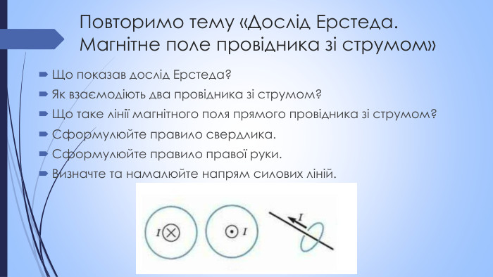 Повторимо тему «Дослід Ерстеда. Магнітне поле провідника зі струмом»Що показав дослід Ерстеда?Як взаємодіють два провідника зі струмом?Що таке лінії магнітного поля прямого провідника зі струмом?Сформулюйте правило свердлика. Сформулюйте правило правої руки. Визначте та намалюйте напрям силових ліній.