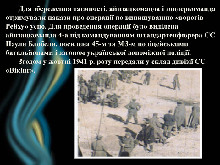  Для збереження таємності, айнзацкоманда і зондеркомандаотримували накази про операції по винищуванню «ворогів Рейху» усно. Для проведення операції було виділена айнзацкоманда 4-а під командуванням штандартенфюрера СС Пауля Блобеля, посилена 45-м та 303-м поліцейськими батальйонами і загоном української допоміжної поліції. Згодом у жовтні 1941 р. роту передали у склад дивізії СС «Вікінг».