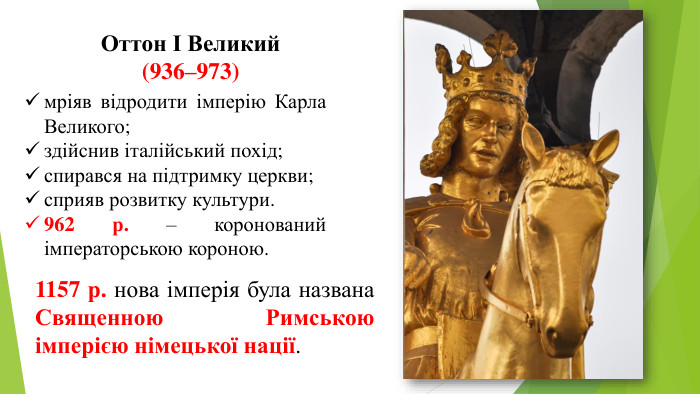 мріяв відродити імперію Карла Великого;здійснив італійський похід;спирався на підтримку церкви;сприяв розвитку культури.962 р. – коронований імператорською короною. Оттон І Великий (936–973)1157 р. нова імперія була названа Священною Римською імперією німецької нації.