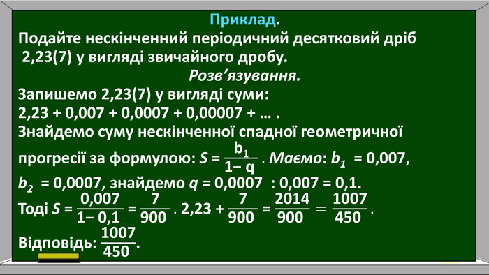 Приклад. Подайте нескінченний періодичний десятковий дріб 2,23(7) у вигляді звичайного дробу. Розв’язування. Запишемо 2,23(7) у вигляді суми: 2,23 + 0,007 + 0,0007 + 0,00007 + … . Знайдемо суму нескінченної спадної геометричної прогресії за формулою: S = b11− q . Маємо: b1 = 0,007, b2 = 0,0007, знайдемо q = 0,0007 : 0,007 = 0,1. Тоді S = 0,0071− 0,1  = 7900 . 2,23 + 7900  = 2014900 =1007450 . Відповідь: 1007450 . 