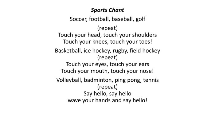 Sports Chant. Soccer, football, baseball, golf(repeat)Touch your head, touch your shoulders. Touch your knees, touch your toes!Basketball, ice hockey, rugby, field hockey(repeat)Touch your eyes, touch your ears. Touch your mouth, touch your nose!Volleyball, badminton, ping pong, tennis(repeat)Say hello, say hellowave your hands and say hello!