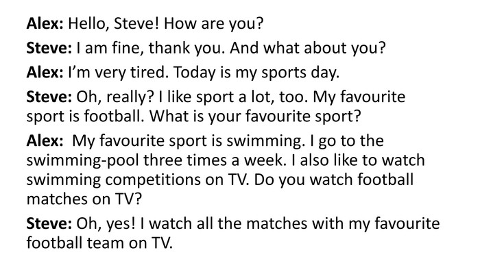 Alex: Hello, Steve! How are you?Steve: I am fine, thank you. And what about you?Alex: I’m very tired. Today is my sports day. Steve: Oh, really? I like sport a lot, too. My favourite sport is football. What is your favourite sport?Alex: My favourite sport is swimming. I go to the swimming-pool three times a week. I also like to watch swimming competitions on TV. Do you watch football matches on TV?Steve: Oh, yes! I watch all the matches with my favourite football team on TV.