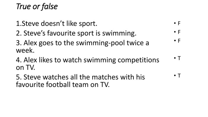 True or false1. Steve doesn’t like sport.2. Steve’s favourite sport is swimming.3. Alex goes to the swimming-pool twice a week.4. Alex likes to watch swimming competitions on TV.5. Steve watches all the matches with his favourite football team on TV. FFFTT