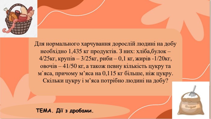 Для нормального харчування дорослій людині на добу необхідно 1,435 кг продуктів. З них: хліба,булок – 4/25кг, крупів – 3/25кг, риби – 0,1 кг, жирів -1/20кг, овочів – 41/50 кг, а також певну кількість цукру та м`яса, причому м’яса на 0,115 кг більше, ніж цукру. Скільки цукру і м’яса потрібно людині на добу?ТЕМА. Дії з дробами.