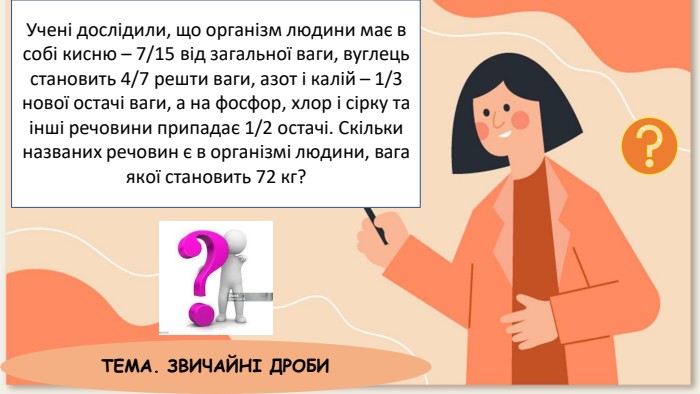 Учені дослідили, що організм людини має в собі кисню – 7/15 від загальної ваги, вуглець становить 4/7 решти ваги, азот і калій – 1/3 нової остачі ваги, а на фосфор, хлор і сірку та інші речовини припадає 1/2 остачі. Скільки названих речовин є в організмі людини, вага якої становить 72 кг?ТЕМА. ЗВИЧАЙНІ ДРОБИ