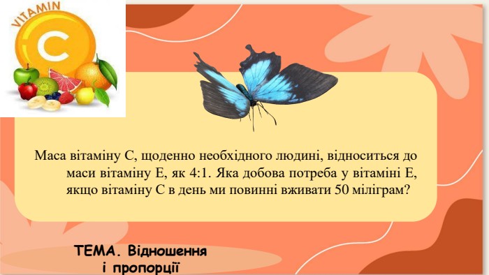 Маса вітаміну С, щоденно необхідного людині, відноситься до маси вітаміну Е, як 4:1. Яка добова потреба у вітаміні Е, якщо вітаміну С в день ми повинні вживати 50 міліграм?ТЕМА. Відношення і пропорції