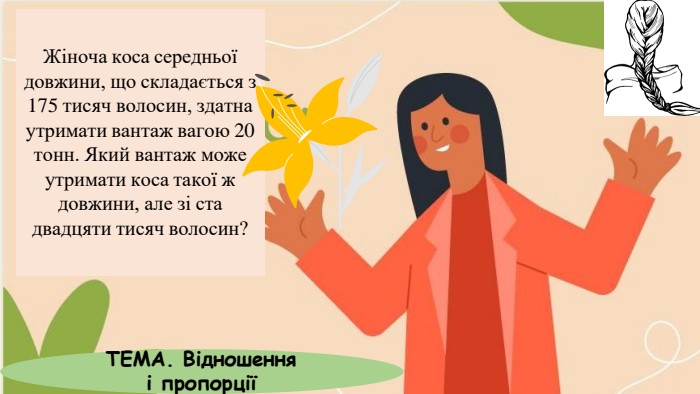 Жіноча коса середньої довжини, що складається з 175 тисяч волосин, здатна утримати вантаж вагою 20 тонн. Який вантаж може утримати коса такої ж довжини, але зі ста двадцяти тисяч волосин?ТЕМА. Відношення і пропорції
