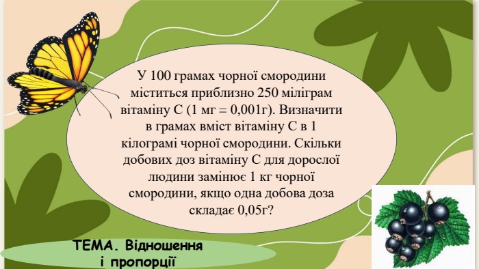 У 100 грамах чорної смородини міститься приблизно 250 міліграм вітаміну С (1 мг = 0,001г). Визначити в грамах вміст вітаміну С в 1 кілограмі чорної смородини. Скільки добових доз вітаміну С для дорослої людини замінює 1 кг чорної смородини, якщо одна добова доза складає 0,05г?ТЕМА. Відношення і пропорції