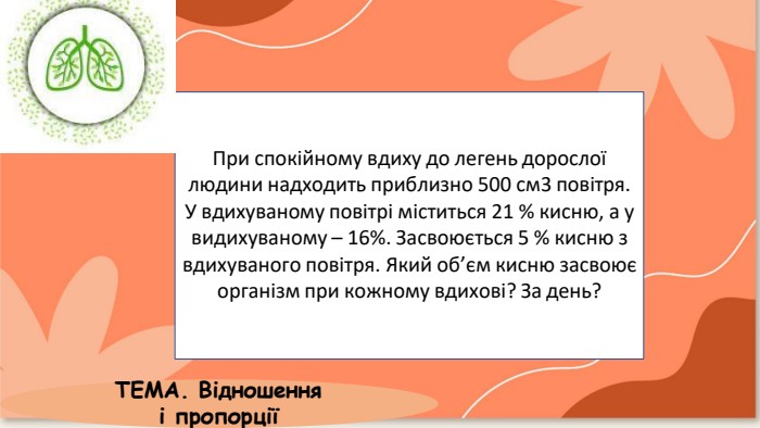 При спокійному вдиху до легень дорослоїлюдини надходить приблизно 500 см3 повітря. У вдихуваному повітрі міститься 21 % кисню, а у видихуваному – 16%. Засвоюється 5 % кисню з вдихуваного повітря. Який об’єм кисню засвоює організм при кожному вдихові? За день?ТЕМА. Відношення і пропорції