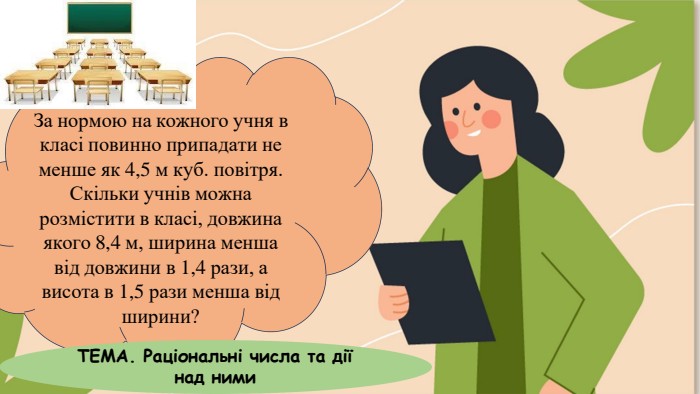 За нормою на кожного учня в класі повинно припадати не менше як 4,5 м куб. повітря. Скільки учнів можна розмістити в класі, довжина якого 8,4 м, ширина менша від довжини в 1,4 рази, а висота в 1,5 рази менша від ширини?ТЕМА. Раціональні числа та дії над ними