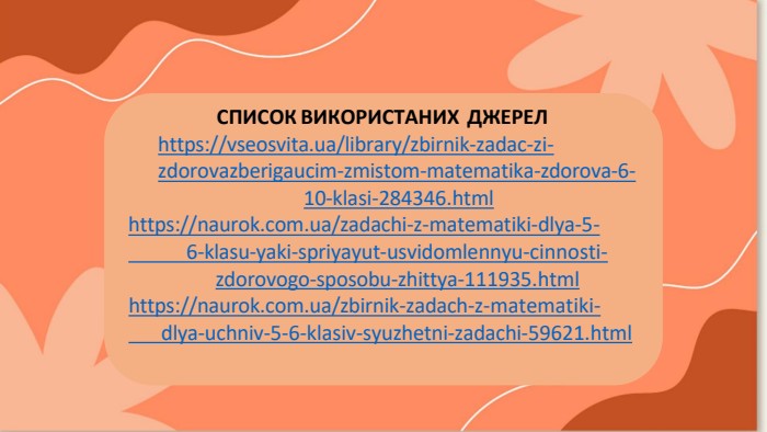 СПИСОК ВИКОРИСТАНИХ ДЖЕРЕЛhttps://vseosvita.ua/library/zbirnik-zadac-zi-zdorovazberigaucim-zmistom-matematika-zdorova-6-10-klasi-284346.htmlhttps://naurok.com.ua/zadachi-z-matematiki-dlya-5-	6-klasu-yaki-spriyayut-usvidomlennyu-cinnosti-zdorovogo-sposobu-zhittya-111935.htmlhttps://naurok.com.ua/zbirnik-zadach-z-matematiki-	dlya-uchniv-5-6-klasiv-syuzhetni-zadachi-59621.html