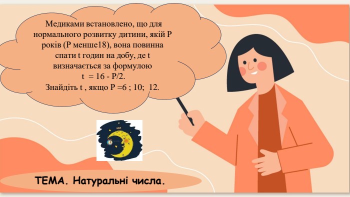 Медиками встановлено, що для нормального розвитку дитини, якій Р років (Р менше18), вона повинна спати t годин на добу, де t визначається за формулоюt = 16 - Р/2. Знайдіть t , якщо Р =6 ; 10; 12. ТЕМА. Натуральні числа.