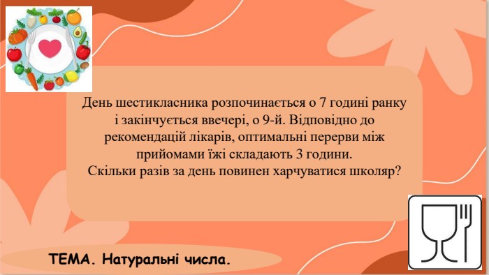 День шестикласника розпочинається о 7 годині ранку і закінчується ввечері, о 9-й. Відповідно до рекомендацій лікарів, оптимальні перерви між прийомами їжі складають 3 години. Скільки разів за день повинен харчуватися школяр?ТЕМА. Натуральні числа.