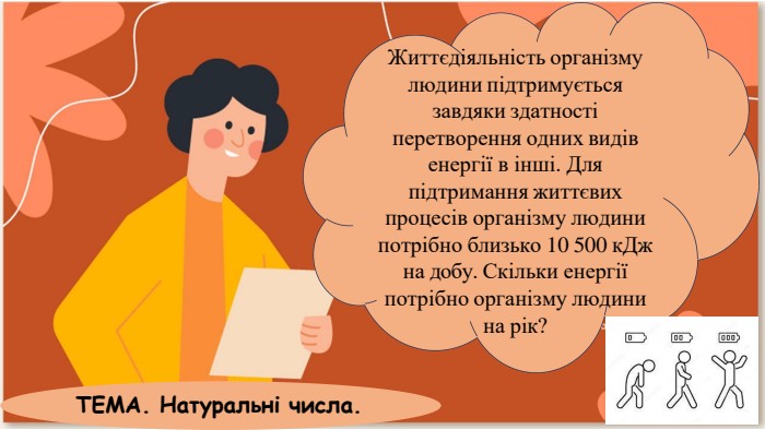 Життєдіяльність організму людини підтримується завдяки здатності перетворення одних видів енергії в інші. Для підтримання життєвих процесів організму людини потрібно близько 10 500 к. Дж на добу. Скільки енергії потрібно організму людини на рік?ТЕМА. Натуральні числа.