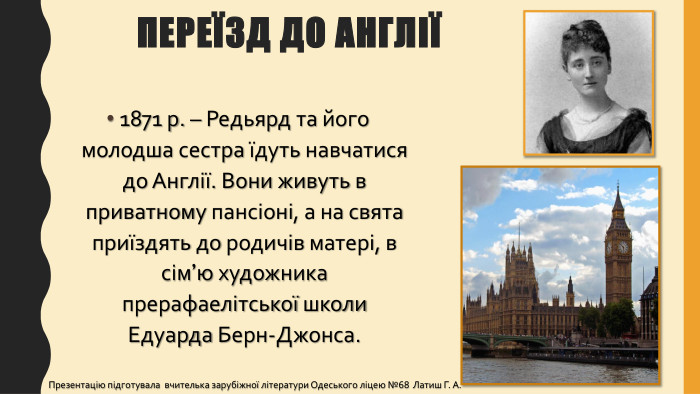 Переїзд до Англії1871 р. – Редьярд та його молодша сестра їдуть навчатися до Англії. Вони живуть в приватному пансіоні, а на свята приїздять до родичів матері, в сім’ю художника прерафаелітської школи Едуарда Берн-Джонса. Презентацію підготувала вчителька зарубіжної літератури Одеського ліцею №68 Латиш Г. А.