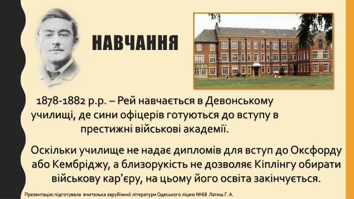 1878-1882 р.р. – Рей навчається в Девонському училищі, де сини офіцерів готуються до вступу в престижні військові академії. Оскільки училище не надає дипломів для вступ до Оксфорду або Кембріджу, а близорукість не дозволяє Кіплінгу обирати військову кар’єру, на цьому його освіта закінчується. навчання. Презентацію підготувала вчителька зарубіжної літератури Одеського ліцею №68 Латиш Г. А.