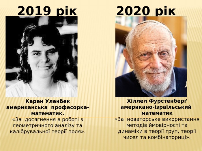 Карен Уленбекамериканська професорка- математик.«За досягнення в роботі з геометричного аналізу та калібрувальної теорії поля».2019 рік2020 рік. Хіллел Фурстенберґамерикано-ізраїльський математик«За новаторське використання методів ймовірності та динаміки в теорії груп, теорії чисел та комбінаториці».