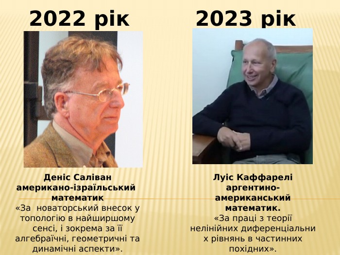 2022 рік2023 рік. Деніс Саліванамерикано-ізраїльський математик«За новаторський внесок у топологію в найширшому сенсі, і зокрема за її алгебраїчні, геометричні та динамічні аспекти». Луіс Каффареліаргентино-американський математик.«За праці з теорії нелінійних диференціальних рівнянь в частинних похідних».