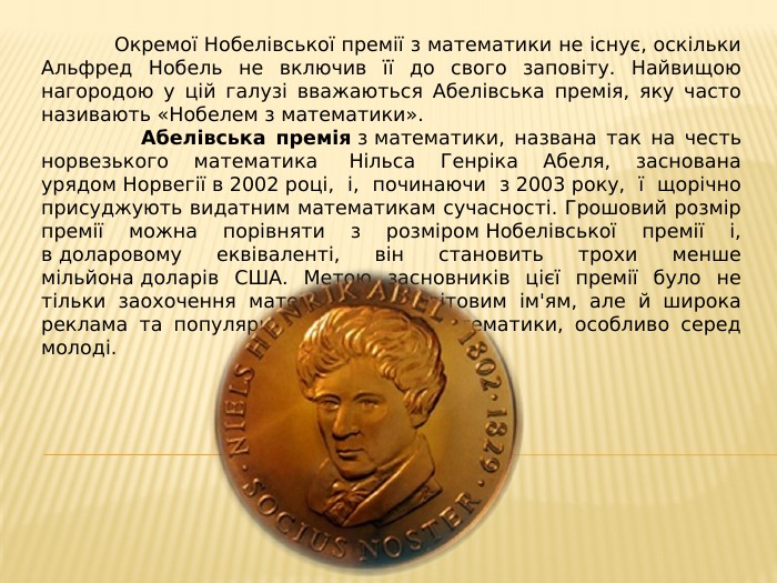  Окремої Нобелівської премії з математики не існує, оскільки Альфред Нобель не включив її до свого заповіту. Найвищою нагородою у цій галузі вважаються Абелівська премія, яку часто називають «Нобелем з математики». Абелівська премія з математики, названа так на честь норвезького математика  Нільса Генріка Абеля, заснована урядом Норвегії в 2002 році, і, починаючи з 2003 року, ї щорічно присуджують видатним математикам сучасності. Грошовий розмір премії можна порівняти з розміром Нобелівської премії і, в доларовому еквіваленті, він становить трохи менше мільйона доларів США. Метою засновників цієї премії було не тільки заохочення математиків зі світовим ім'ям, але й широка реклама та популяризація сучасної математики, особливо серед молоді.