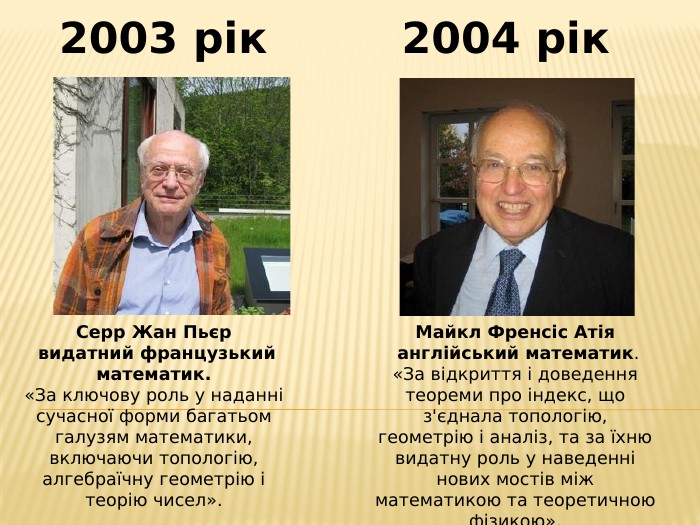 Серр Жан Пьєр видатний французький математик.«За ключову роль у наданні сучасної форми багатьом галузям математики, включаючи топологію, алгебраїчну геометрію і теорію чисел».2003 рік2004 рік. Майкл Френсіс Атія англійський математик.«За відкриття і доведення теореми про індекс, що з'єднала топологію, геометрію і аналіз, та за їхню видатну роль у наведенні нових мостів між математикою та теоретичною фізикою».
