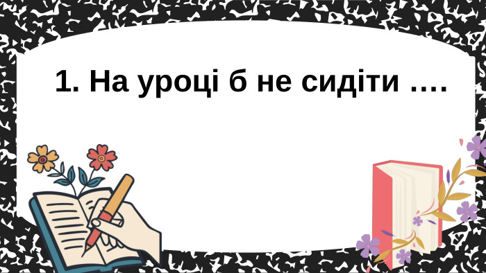 1. На уроці б не сидіти ….