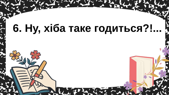 6. Ну, хіба таке годиться?!... 