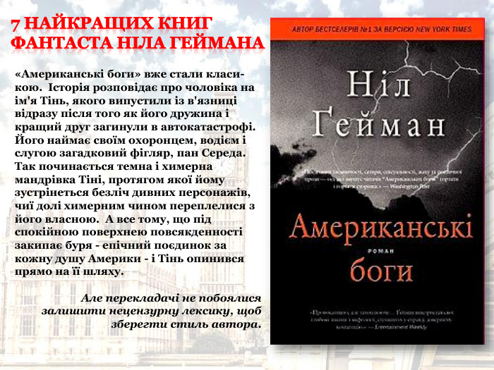 «Американські боги» вже стали класи-кою.  Історія розповідає про чоловіка на ім'я Тінь, якого випустили із в'язниці відразу після того як його дружина і кращий друг загинули в автокатастрофі.  Його наймає своїм охоронцем, водієм і слугою загадковий фігляр, пан Середа. Так починається темна і химерна мандрівка Тіні, протягом якої йому зустрінеться безліч дивних персонажів, чиї долі химерним чином переплелися з його власною.  А все тому, що під спокійною поверхнею повсякденності закипає буря - епічний поєдинок за кожну душу Америки - і Тінь опинився прямо на її шляху.  Але перекладачі не побоялися залишити нецензурну лексику, щоб зберегти стиль автора. 