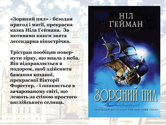 «Зоряний пил» - безодня пригод і магії, прекрасна казка Ніла Геймана.  За мотивами книги знята легендарна кінострічка.  Трістран пообіцяв повер-нути зірку, що впала з неба.  Він відправляється в подорож, щоб здійснити бажання коханої, прекрасної Вікторії Форестер, - і опиняється в зачарованому світі, що лежить за стіною простого англійського селища.   