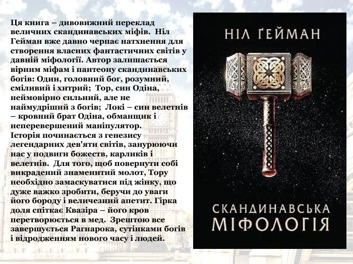 Ця книга – дивовижний переклад величних скандинавських міфів.  Ніл Гейман вже давно черпає натхнення для створення власних фантастичних світів у давній міфології. Автор залишається вірним міфам і пантеону скандинавських богів: Один, головний бог, розумний, сміливий і хитрий;  Тор, син Одіна, неймовірно сильний, але не наймудріший з богів;  Локі – син велетнів – кровний брат Одіна, обманщик і неперевершений маніпулятор.  Історія починається з генезису легендарних дев'яти світів, занурюючи нас у подвиги божеств, карликів і велетнів.  Для того, щоб повернути собі викрадений знаменитий молот, Тору необхідно замаскуватися під жінку, що дуже важко зробити, беручи до уваги його бороду і величезний апетит. Гірка доля спіткає Квазіра – його кров перетворюється в мед.  Зрештою все завершується Рагнарока, сутінками богів і відродженням нового часу і людей. 