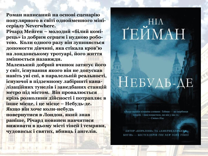 Роман написаний на основі сценарію популярного в світі однойменного міні-серіалу Neverwhere. Річард Мейген – молодий «білий комі-рець» із добрим серцем і нудною робо-тою.  Коли одного разу він зупиняється допомогти дівчині, яка стікала кров'ю на лондонському тротуарі, його життя змінюється назавжди. Маленький добрий вчинок затягує його у світ, існування якого він не допускав навіть уві сні, в паралельній реальності, існуючої в підземному лабіринті кана-лізаційних тунелів і занедбаних станцій метро під містом.  Він провалюється крізь розколини дійсності і потрапляє в інше місце, і це місце – Небудь-де. Якщо він хоче коли-небудь повернутися в Лондон, який знав раніше, Річард повинен навчитися виживати в цьому місті тіней і темряви, чудовиськ і святих, вбивць і ангелів. 